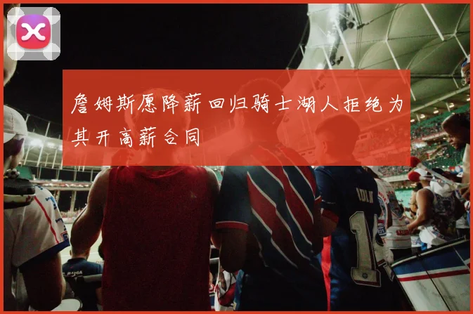 詹姆斯愿降薪回归骑士湖人拒绝为其开高薪合同
