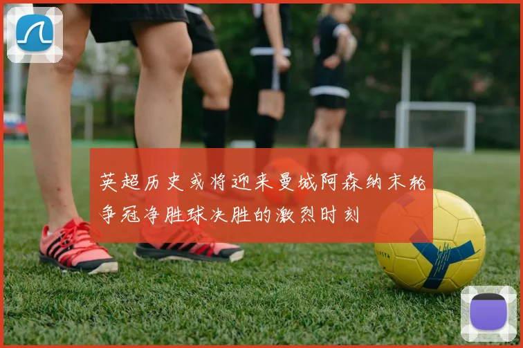 英超历史或将迎来曼城阿森纳末轮争冠净胜球决胜的激烈时刻