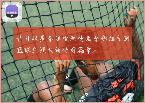 昔日双星齐退役韩德君李晓旭告别篮球生涯共谱传奇篇章