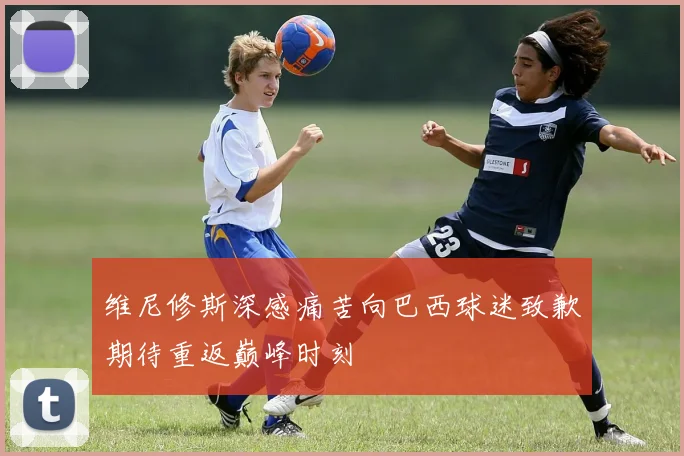 维尼修斯深感痛苦向巴西球迷致歉期待重返巅峰时刻