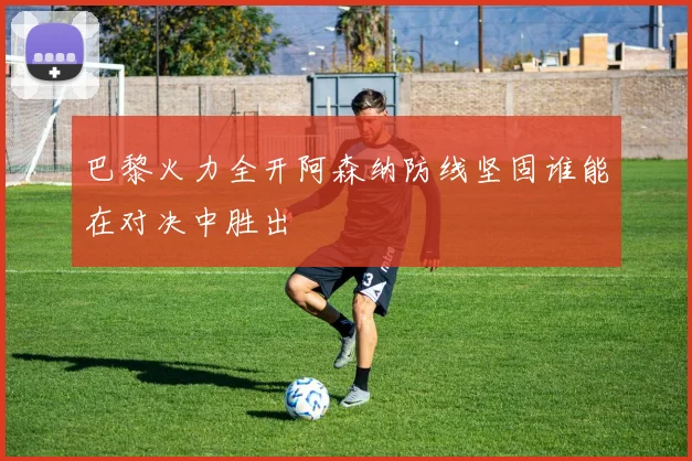 巴黎火力全开阿森纳防线坚固谁能在对决中胜出