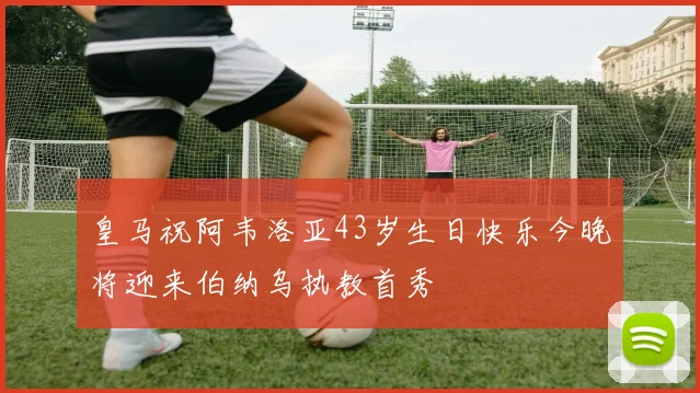 皇马祝阿韦洛亚43岁生日快乐今晚将迎来伯纳乌执教首秀
