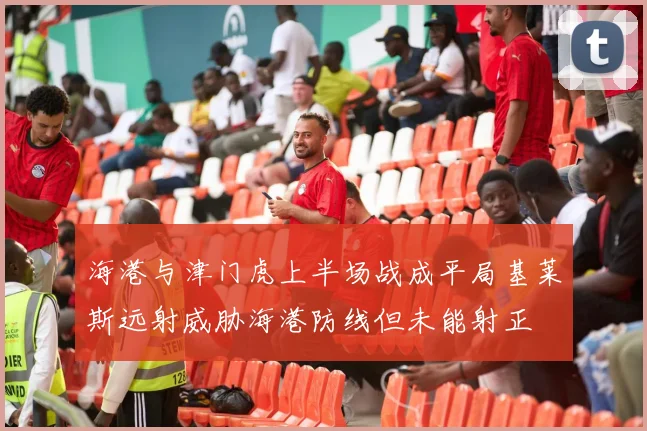 海港与津门虎上半场战成平局基莱斯远射威胁海港防线但未能射正