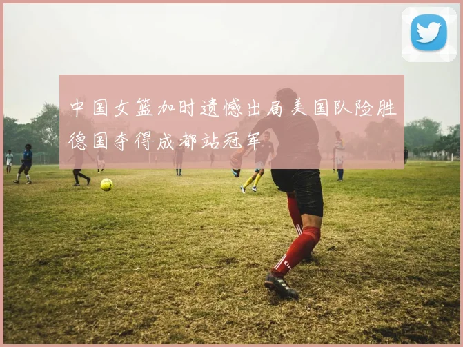 中国女篮加时遗憾出局美国队险胜德国夺得成都站冠军