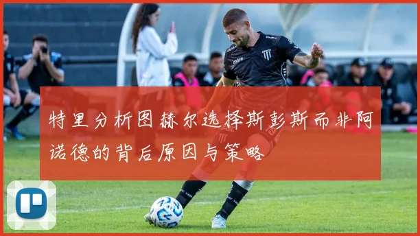 特里分析图赫尔选择斯彭斯而非阿诺德的背后原因与策略