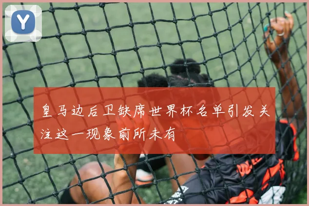 皇马边后卫缺席世界杯名单引发关注这一现象前所未有