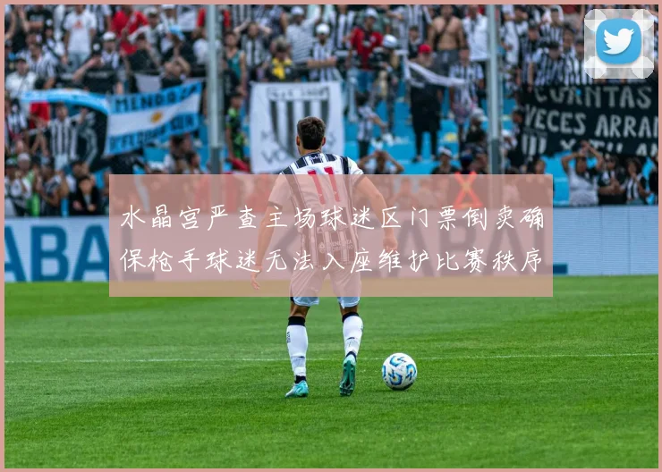 水晶宫严查主场球迷区门票倒卖确保枪手球迷无法入座维护比赛秩序