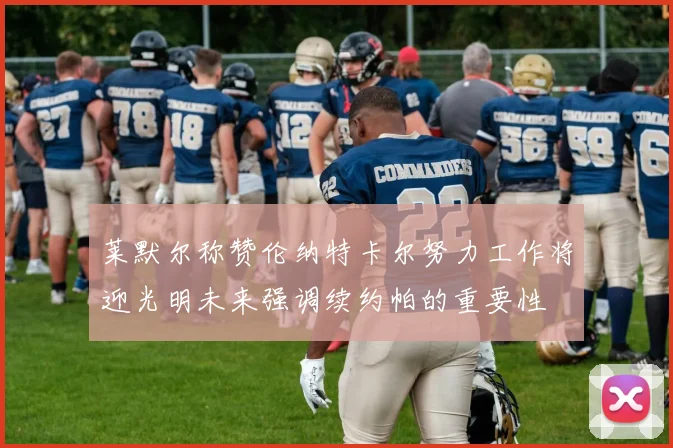 莱默尔称赞伦纳特卡尔努力工作将迎光明未来强调续约帕的重要性